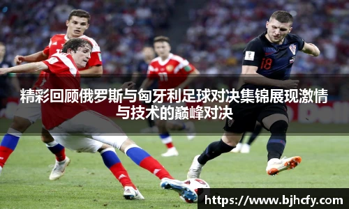 精彩回顾俄罗斯与匈牙利足球对决集锦展现激情与技术的巅峰对决